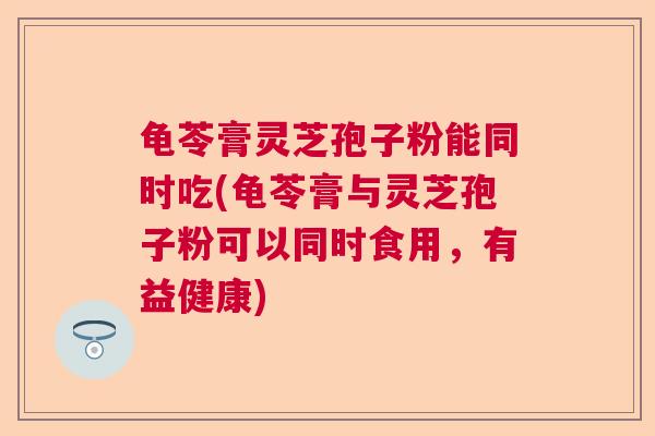 龟苓膏灵芝孢子粉能同时吃(龟苓膏与灵芝孢子粉可以同时食用，有益健康)