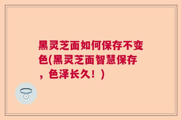 黑灵芝面如何保存不变色(黑灵芝面智慧保存，色泽长久！)