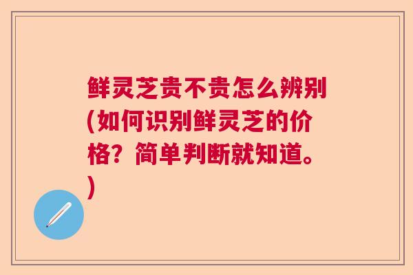 鲜灵芝贵不贵怎么辨别(如何识别鲜灵芝的价格？简单判断就知道。)