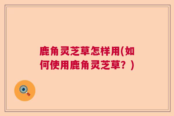 鹿角灵芝草怎样用(如何使用鹿角灵芝草？)