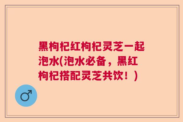 黑枸杞红枸杞灵芝一起泡水(泡水必备，黑红枸杞搭配灵芝共饮！)