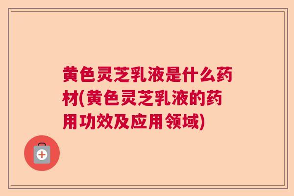 黄色灵芝乳液是什么药材(黄色灵芝乳液的药用功效及应用领域)