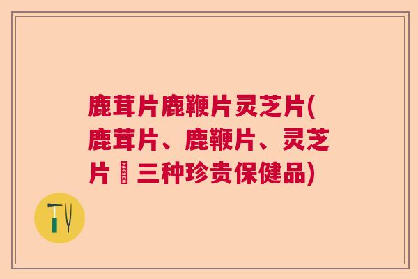 鹿茸片鹿鞭片灵芝片(鹿茸片、鹿鞭片、灵芝片–三种珍贵保健品)