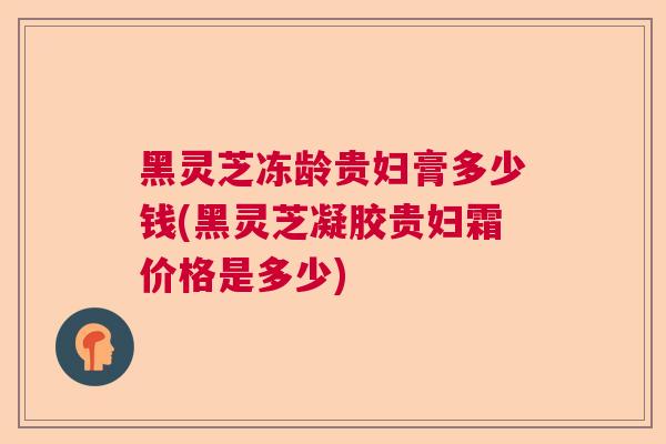 黑灵芝冻龄贵妇膏多少钱(黑灵芝凝胶贵妇霜价格是多少)