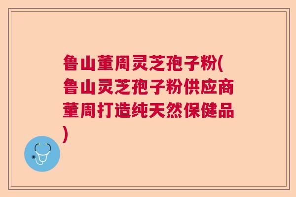 鲁山董周灵芝孢子粉(鲁山灵芝孢子粉供应商董周打造纯天然保健品)