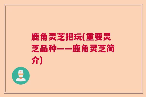 鹿角灵芝把玩(重要灵芝品种——鹿角灵芝简介)