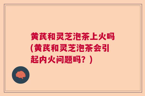 黄芪和灵芝泡茶上火吗(黄芪和灵芝泡茶会引起内火问题吗？)