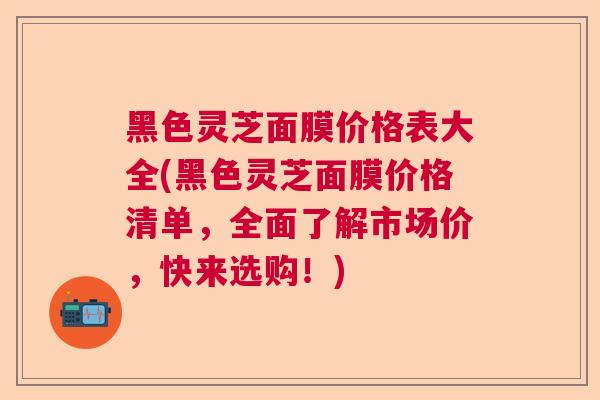黑色灵芝面膜价格表大全(黑色灵芝面膜价格清单，全面了解市场价，快来选购！)