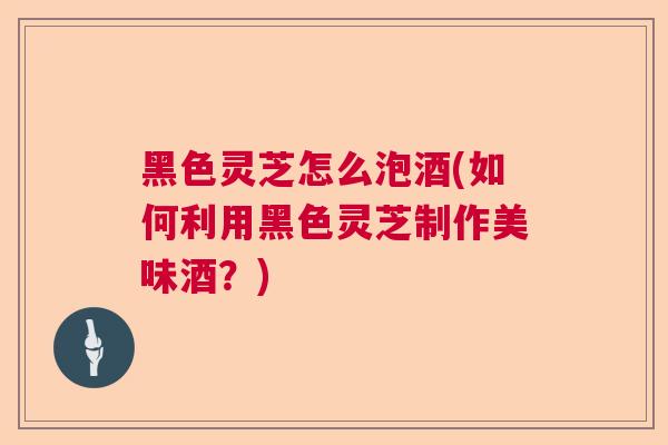 黑色灵芝怎么泡酒(如何利用黑色灵芝制作美味酒？)