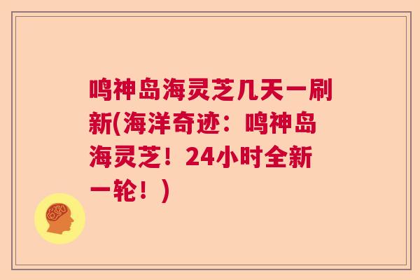 鸣神岛海灵芝几天一刷新(海洋奇迹：鸣神岛海灵芝！24小时全新一轮！)