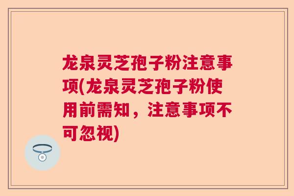 龙泉灵芝孢子粉注意事项(龙泉灵芝孢子粉使用前需知，注意事项不可忽视)