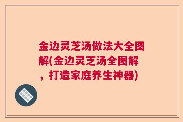 金边灵芝汤做法大全图解(金边灵芝汤全图解，打造家庭养生神器)