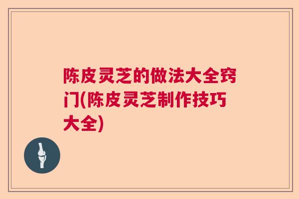陈皮灵芝的做法大全窍门(陈皮灵芝制作技巧大全)