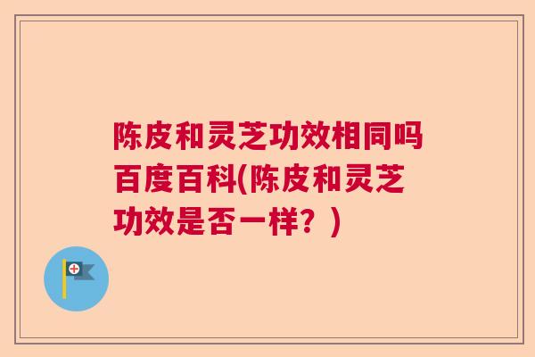 陈皮和灵芝功效相同吗百度百科(陈皮和灵芝功效是否一样？)