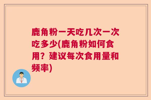 鹿角粉一天吃几次一次吃多少(鹿角粉如何食用？建议每次食用量和频率)