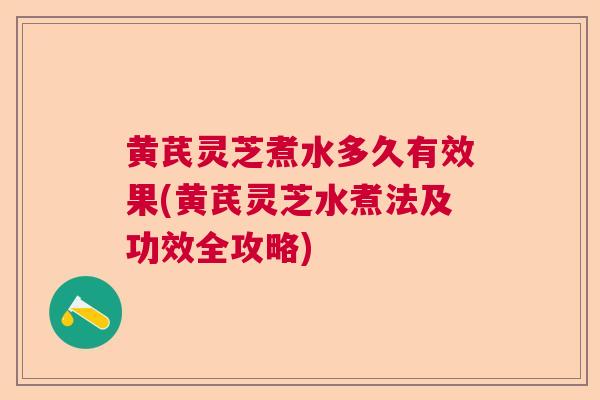 黄芪灵芝煮水多久有效果(黄芪灵芝水煮法及功效全攻略)