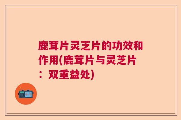 鹿茸片灵芝片的功效和作用(鹿茸片与灵芝片：双重益处)