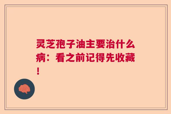 灵芝孢子油主要什么：看之前记得先收藏！