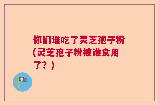 你们谁吃了灵芝孢子粉(灵芝孢子粉被谁食用了？)