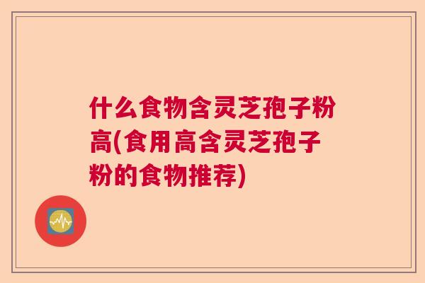 什么食物含灵芝孢子粉高(食用高含灵芝孢子粉的食物推荐)