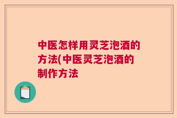 中医怎样用灵芝泡酒的方法(中医灵芝泡酒的制作方法