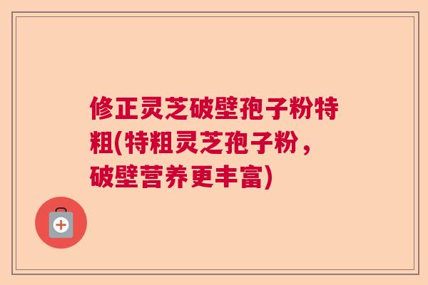 修正灵芝破壁孢子粉特粗(特粗灵芝孢子粉，破壁营养更丰富)
