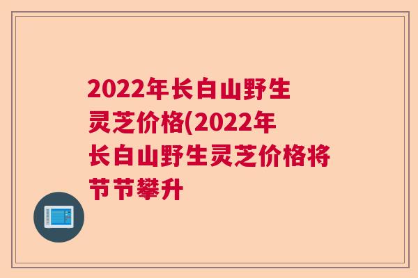 2022年长白山野生灵芝价格(2022年长白山野生灵芝价格将节节攀升