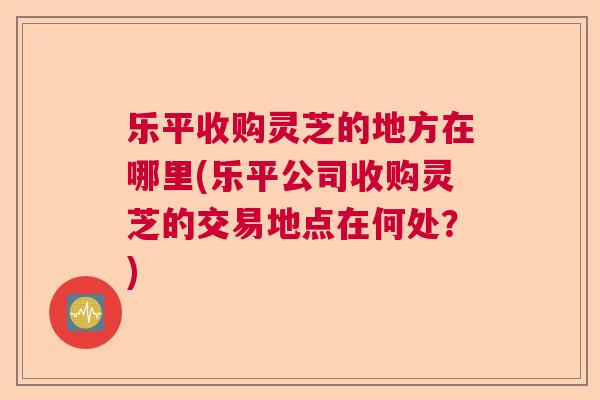 乐平收购灵芝的地方在哪里(乐平公司收购灵芝的交易地点在何处？)