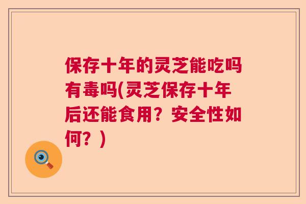 保存十年的灵芝能吃吗有毒吗(灵芝保存十年后还能食用？安全性如何？)