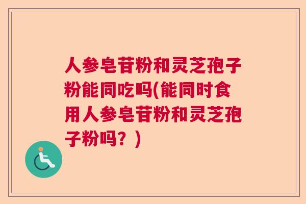 人参皂苷粉和灵芝孢子粉能同吃吗(能同时食用人参皂苷粉和灵芝孢子粉吗？)