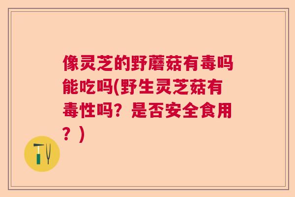 像灵芝的野蘑菇有毒吗能吃吗(野生灵芝菇有毒性吗？是否安全食用？)