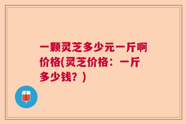 一颗灵芝多少元一斤啊价格(灵芝价格：一斤多少钱？)