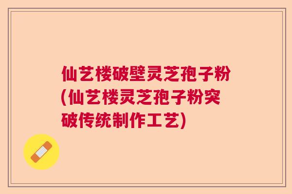 仙艺楼破壁灵芝孢子粉(仙艺楼灵芝孢子粉突破传统制作工艺)
