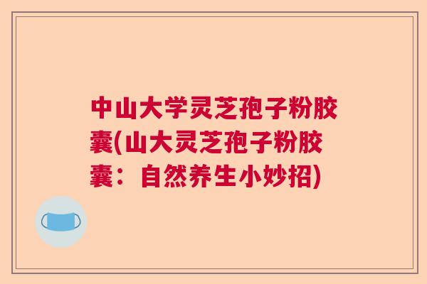 中山大学灵芝孢子粉胶囊(山大灵芝孢子粉胶囊：自然养生小妙招)