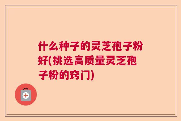 什么种子的灵芝孢子粉好(挑选高质量灵芝孢子粉的窍门)