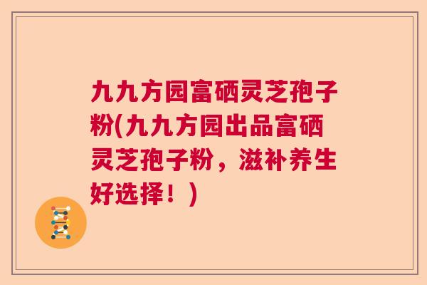 九九方园富硒灵芝孢子粉(九九方园出品富硒灵芝孢子粉，滋补养生好选择！)
