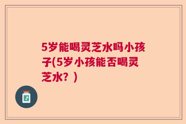 5岁能喝灵芝水吗小孩子(5岁小孩能否喝灵芝水？)
