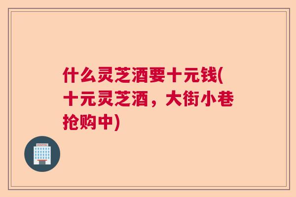 什么灵芝酒要十元钱(十元灵芝酒，大街小巷抢购中)