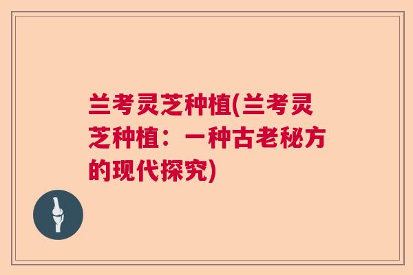 兰考灵芝种植(兰考灵芝种植：一种古老秘方的现代探究)