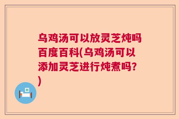 乌鸡汤可以放灵芝炖吗百度百科(乌鸡汤可以添加灵芝进行炖煮吗？)