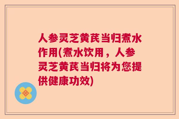 人参灵芝黄芪当归煮水作用(煮水饮用，人参灵芝黄芪当归将为您提供健康功效)