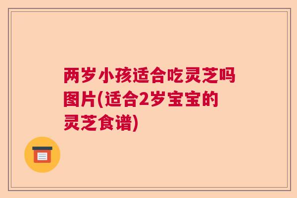 两岁小孩适合吃灵芝吗图片(适合2岁宝宝的灵芝食谱)