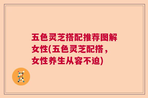 五色灵芝搭配推荐图解女性(五色灵芝配搭，女性养生从容不迫)