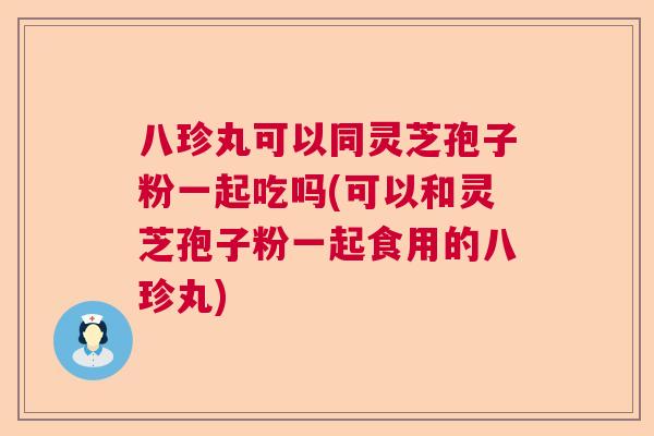 八珍丸可以同灵芝孢子粉一起吃吗(可以和灵芝孢子粉一起食用的八珍丸)
