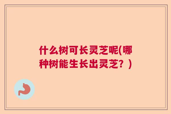 什么树可长灵芝呢(哪种树能生长出灵芝？)