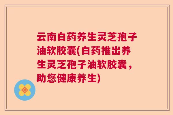 云南白药养生灵芝孢子油软胶囊(白药推出养生灵芝孢子油软胶囊，助您健康养生)