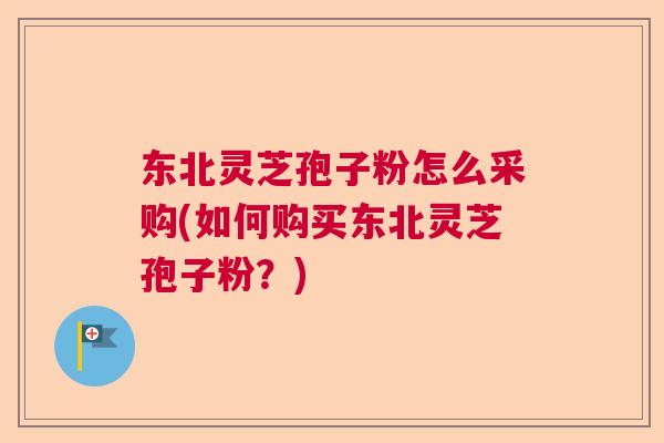东北灵芝孢子粉怎么采购(如何购买东北灵芝孢子粉？)