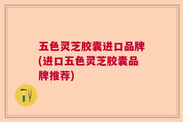 五色灵芝胶囊进口品牌(进口五色灵芝胶囊品牌推荐)