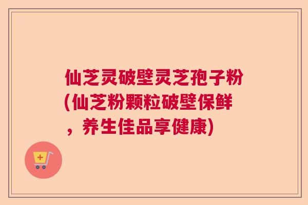 仙芝灵破壁灵芝孢子粉(仙芝粉颗粒破壁保鲜，养生佳品享健康)