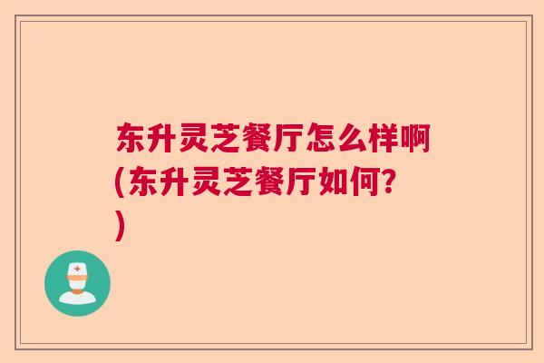 东升灵芝餐厅怎么样啊(东升灵芝餐厅如何？)